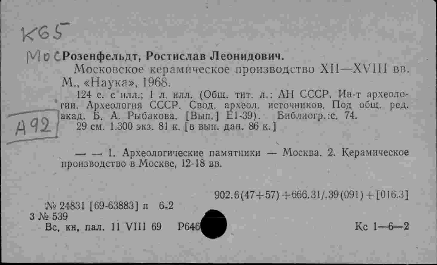 ﻿Кб Г
|VJ ü СРозенфельдт, Ростислав Леонидович.
Московское керамическое производство XII—XVIII вв.
М., «Наука», 1968.
124 с. с илл.; 1 л. илл. (Общ. тит. л.: АН СССР. Ин-т археологии. Археология СССР. Свод, археол. источников. Под общ. ред. акад. Б. А. Рыбакова. [Вып.] Е1-39). Библногр.х. 74.
29 см. 1.300 экз. 81 к. [в вып. дан. 86 к.]
—• — 1. Археологические памятники — Москва. 2. Керамическое производство в Москве, 12-18 вв.
№ 24831 [69-63883] п 6-2
3 № 539
Вс, кн, пал. 11 VIII 69
902.6(47+57) + 666.31/.39(091) + [016.3]
Кс 1—6—2